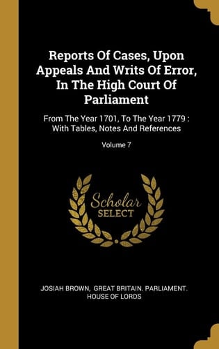 Reports Of Cases, Upon Appeals And Writs Of Error, In The High Court Of Parliament From The Year 1701, To The Year 1779: With Tables, Notes And References; Volume 7