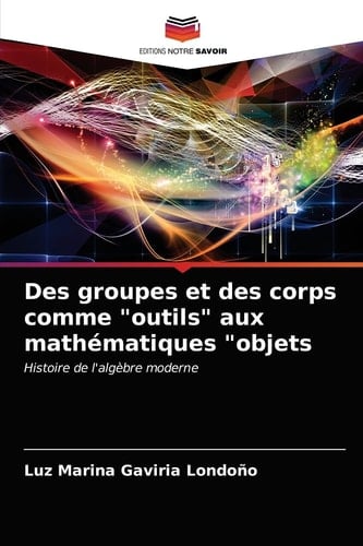 Des groupes et des corps comme "outils" aux mathématiques "objets: Histoire de l'algèbre moderne (French Edition)