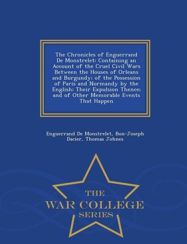 The Chronicles of Enguerrand de Monstrelet Containing an Account of the Cruel Civil Wars Between the Houses of Orleans and Burgundy; Of the Possession of Paris and Normandy by the English; Their Expulsion Thence; And of Other Memorable Events That Happen - War College Series