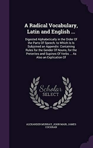 A Radical Vocabulary, Latin and English ... Digested Alphabetically in the Order Of the Parts Of Speech; to Which Is Is Subjoined an Appendix: Containing Rules for the Gender Of Nouns, for the Preterites and Supines Of Verbs ... As Also an Explication Of