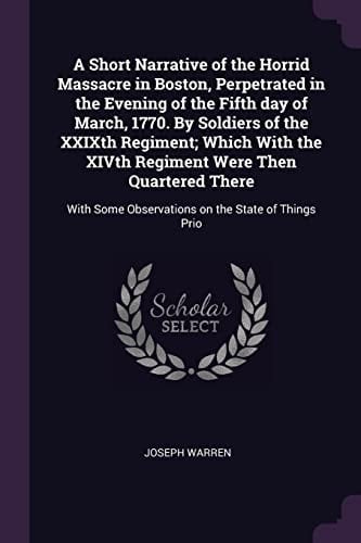 A Short Narrative of the Horrid Massacre in Boston, Perpetrated in the Evening of the Fifth Day of March, 1770. By Soldiers of the XXIXth Regiment; Which With the XIVth Regiment Were Then Quartered There With Some Observations on the State of Things Prio