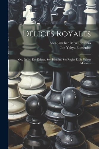 Délices Royales: Ou, Le Jeu Des Échecs, Son Histoire, Ses Règles Et Sa Valeur Morale...