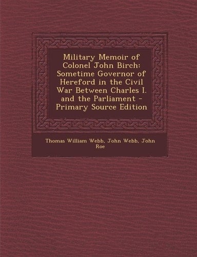 Military Memoir of Colonel John Birch Sometime Governor of Hereford in the Civil War Between Charles I. and the Parliament - Primary Source Edition