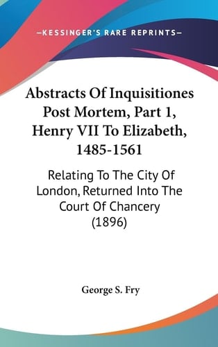 Abstracts of Inquisitiones Post Mortem, Part 1, Henry Vii to Elizabeth, 1485-1561 Relating to the City of London, Returned Into the Court of Chancery