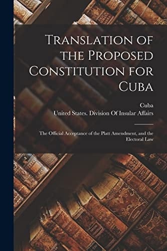 Translation of the Proposed Constitution for Cuba The Official Acceptance of the Platt Amendment, and the Electoral Law