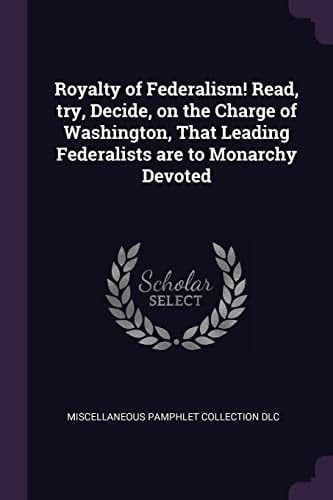 Royalty of Federalism! Read, Try, Decide, on the Charge of Washington, That Leading Federalists Are to Monarchy Devoted