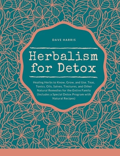 Herbalism for Detox Healing Herbs to Know, Grow, and Use. Teas, Tonics, Oils, Salves, Tinctures, and Other Natural Remedies for the Entire Family (Includes a Special Detox Program with Natural Recipes)