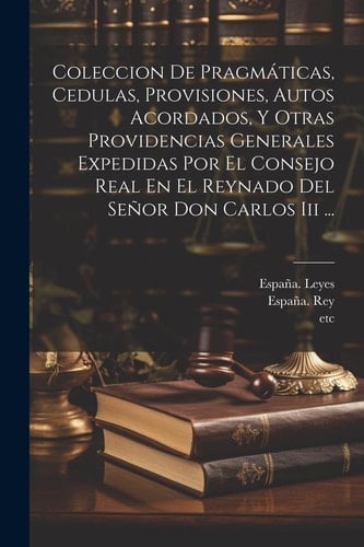 Coleccion De Pragmáticas, Cedulas, Provisiones, Autos Acordados, Y Otras Providencias Generales Expedidas Por El Consejo Real En El Reynado Del Señor Don Carlos Iii ...