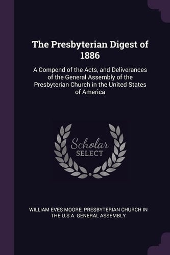 The Presbyterian Digest Of 1886 A Compend of the Acts, and Deliverances of the General Assembly of the Presbyterian Church in the United States of America