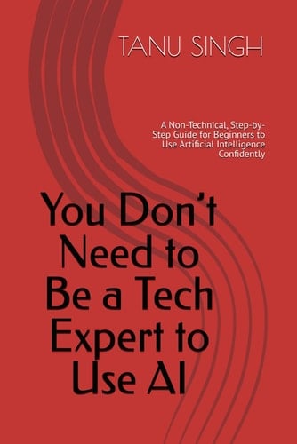 You Don’t Need to Be a Tech Expert to Use AI: A Non-Technical, Step-by-Step Guide for Beginners to Use Artificial Intelligence Confidently