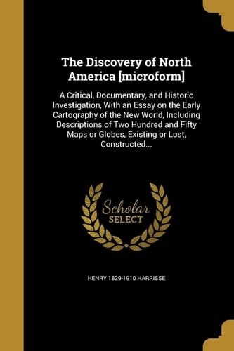 The Discovery of North America [Microform] A Critical, Documentary, and Historic Investigation, with an Essay on the Early Cartography of the New World, Including Descriptions of Two Hundred and Fifty Maps Or Globes, Existing Or Lost, Constructed...