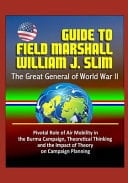 Guide to Field Marshall William J. Slim The Great General of World War II, Pivotal Role of Air Mobility in the Burma Campaign, Theoretical Thinking and the Impact of Theory on Campaign Planning