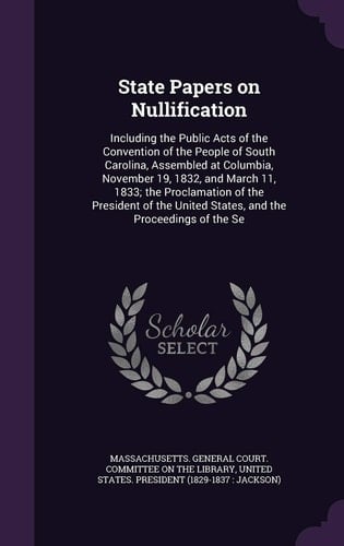 State Papers on Nullification Including the Public Acts of the Convention of the People of South Carolina, Assembled at Columbia, November 19, 1832, and March 11, 1833; the Proclamation of the President of the United States, and the Proceedings of the Se