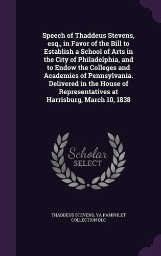 Speech of Thaddeus Stevens, Esq. , in Favor of the Bill to Establish a School of Arts in the City of Philadelphia, and to Endow the Colleges and Academies of Pennsylvania. Delivered in the House of Representatives at Harrisburg, March 10 1838
