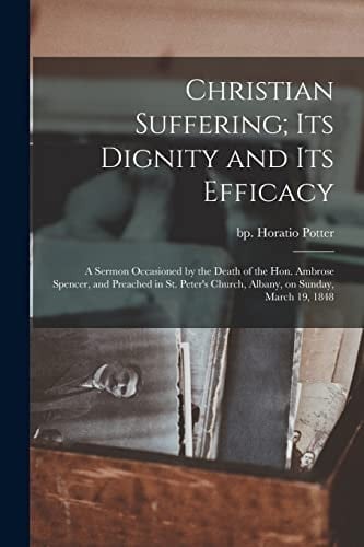 Christian Suffering; Its Dignity and Its Efficacy A Sermon Occasioned by the Death of the Hon. Ambrose Spencer, and Preached in St. Peter's Church, Albany, on Sunday, March 19, 1848