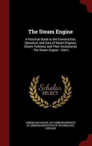 The Steam Engine A Practical Guide to the Construction, Operation, and Care of Steam Engines, Steam Turbines, and Their Accessories: The Steam Engine -- Part I,