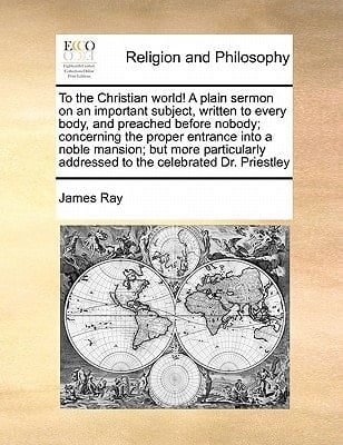 To the Christian world! A plain sermon on an important subject, written to every body, and preached before nobody; concerning the proper entrance into ... addressed to the celebrated Dr. Priestley