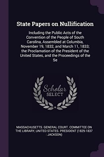 State Papers on Nullification Including the Public Acts of the Convention of the People of South Carolina, Assembled at Columbia, November 19, 1832, and March 11, 1833; the Proclamation of the President of the United States, and the Proceedings of the Se