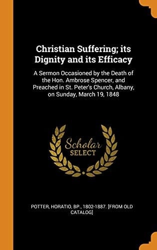 Christian Suffering; Its Dignity and Its Efficacy A Sermon Occasioned by the Death of the Hon. Ambrose Spencer, and Preached in St. Peter's Church, Albany, on Sunday, March 19, 1848