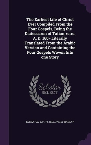The Earliest Life of Christ Ever Compiled From the Four Gospels, Being the Diatessaron of Tatian Literally Translated From the Arabic Version and Containing the Four Gospels Woven Into One Story