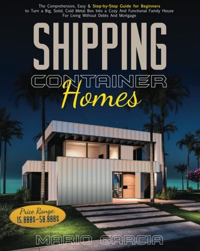 Shipping Container Homes: The Comprehensive, Easy & Step-by-Step Guide for Beginners to Turn a Big, Solid, Cold Metal Box Into a Cozy And Functional Family House For Living Without Debts And Mortgage