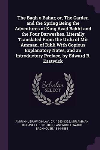The Bagh O Bahar; Or, The Garden and the Spring Being the Adventures of King Azad Bakht and the Four Darweshes. Literally Translated From the Urdu of Mir Amman, of Dihli With Copious Explanatory Notes, and an Introductory Preface, by Edward B. Eastwick