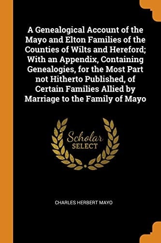 A Genealogical Account of the Mayo and Elton Families of the Counties of Wilts and Hereford; With an Appendix, Containing Genealogies, for the Most Part Not Hitherto Published, of Certain Families Allied by Marriage to the Family of Mayo