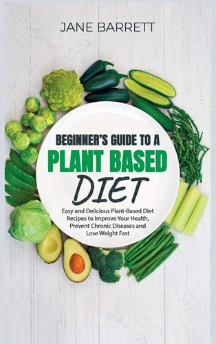 Beginner's Guide to a Plant-Based Diet Easy and Delicious Plant-Based Diet Recipes to Improve Your Health, Prevent Chronic Diseases and Lose Weight Fast