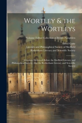 Wortley & the Wortleys A Lecture Delivered Before the Sheffield Literary and Philosophical Society, Also the Rotherham Literary and Scientific Society; Volume Talbot Collection of British Pamphlets