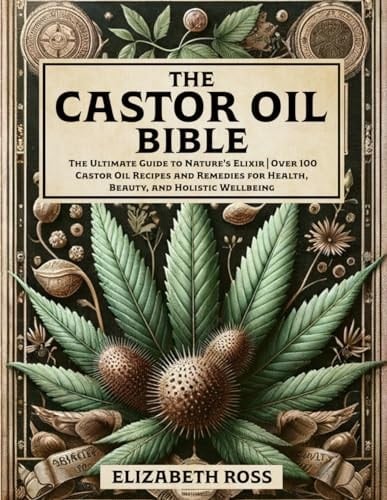 The Castor Oil Bible The Ultimate Guide to Nature's Elixir Over 100 Castor Oil Recipes and Remedies for Health, Beauty, and Holistic Wellbeing
