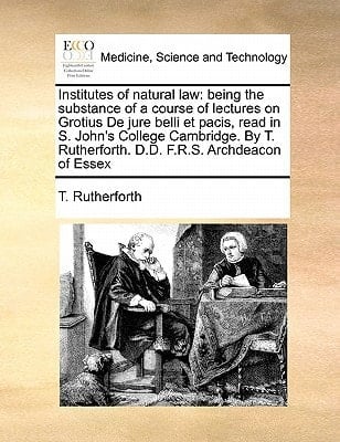 Institutes of natural law: being the substance of a course of lectures on Grotius De jure belli et pacis, read in S. John's College Cambridge. By T. Rutherforth. D.D. F.R.S. Archdeacon of Essex