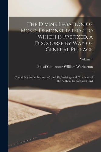 The Divine Legation of Moses Demonstrated / to Which Is Prefixed, a Discourse by Way of General Preface Containing Some Account Of, the Life, Writings and Character of the Author. by Richard Hurd; Volume 1