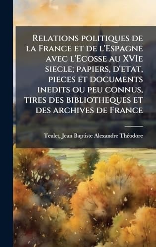 Relations Politiques de la France et de l'Espagne Avec l'Ecosse Au XVIe Siecle; Papiers, d'etat, Pieces et Documents Inedits Ou Peu Connus, Tires des Bibliotheques et des Archives de France