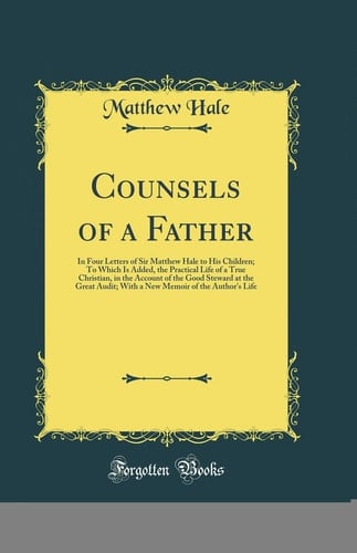 Counsels of a Father In Four Letters of Sir Matthew Hale to His Children; To Which Is Added, the Practical Life of a True Christian, in the Account of the Good Steward at the Great Audit; With a New Memoir of the Author's Life (Classic Reprint)