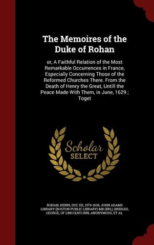 The Memoires of the Duke of Rohan Or, a Faithful Relation of the Most Remarkable Occurrences in France, Especially Concerning Those of the Reformed Churches There. from the Death of Henry the Great, Untill the Peace Made with Them, in June, 1629; Toget