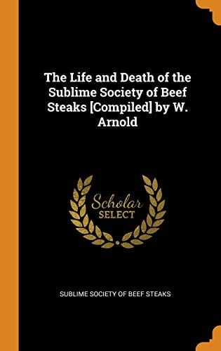 The Life and Death of the Sublime Society of Beef Steaks [Compiled] by W. Arnold