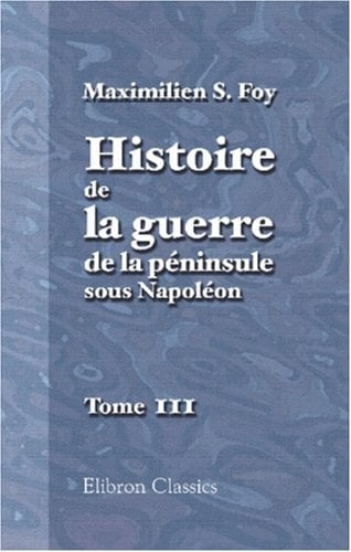 Histoire de la Guerre de la Péninsule Sous Napoléon Précédée d'un Tableau Politique et Militaire des Puissances Belligérantes Par Général Foy: Publiés Par Mme la Comtesse Foy
