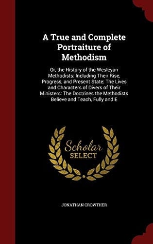 A True and Complete Portraiture of Methodism Or, the History of the Wesleyan Methodists: Including Their Rise, Progress, and Present State: The Lives and Characters of Divers of Their Ministers: The Doctrines the Methodists Believe and Teach, Fully and E
