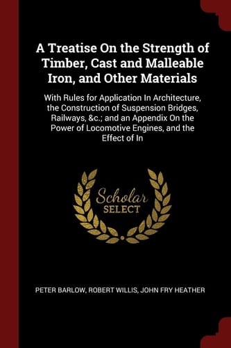 A Treatise on the Strength of Timber, Cast and Malleable Iron, and Other Materials With Rules for Application in Architecture, the Construction of Suspension Bridges, Railways, &c.; And an Appendix on the Power of Locomotive Engines, and the Effect of in