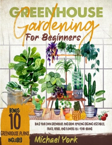 Greenhouse Gardening for Beginners The Complete Step-by-step Guide to Build Your Own Fit-for-purpose Greenhouse and Grow Organic Vegetables, Fruits, Herbs, and Flowers; All-year-round