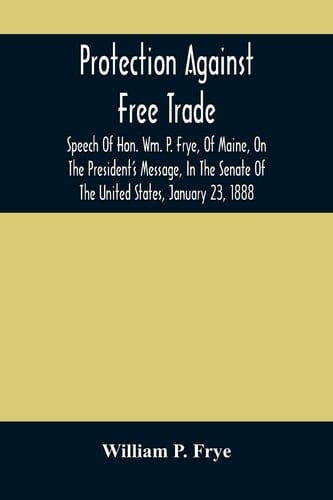Protection Against Free Trade Speech Of Hon. Wm. P. Frye, Of Maine, On The President'S Message, In The Senate Of The United States, January 23, 1888