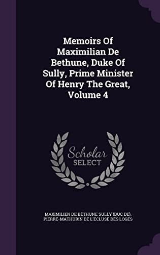 Memoirs Of Maximilian De Bethune, Duke Of Sully, Prime Minister Of Henry The Great, Volume 4