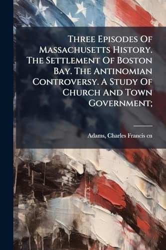Three Episodes Of Massachusetts History. The Settlement Of Boston Bay. The Antinomian Controversy. A Study Of Church And Town Government;