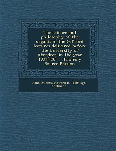 The Science and Philosophy of the Organism; the Gifford Lectures Delivered Before the University of Aberdeen in the Year 1907[-08] - Primary Source Ed