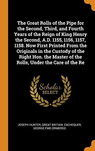The Great Rolls of the Pipe for the Second, Third, and Fourth Years of the Reign of King Henry the Second, A. D. 1155, 1156, 1157, 1158. Now First Printed from the Originals in the Custody of the Right Hon. the Master of the Rolls, Under the Care of the Re