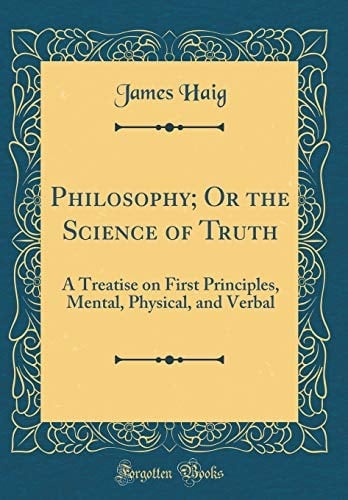 Philosophy; Or the Science of Truth A Treatise on First Principles, Mental, Physical, and Verbal (Classic Reprint)