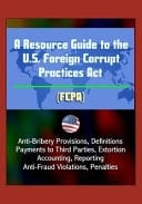 A Resource Guide to the U.S. Foreign Corrupt Practices Act (FCPA) Anti-Bribery Provisions, Definitions, Payments to Third Parties, Extortion, Accounting, Reporting, Anti-Fraud Violations, Penalties