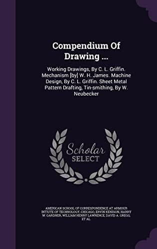 Compendium Of Drawing ... Working Drawings, By C. L. Griffin. Mechanism [by] W. H. James. Machine Design, By C. L. Griffin. Sheet Metal Pattern Drafting, Tin-smithing, By W. Neubecker