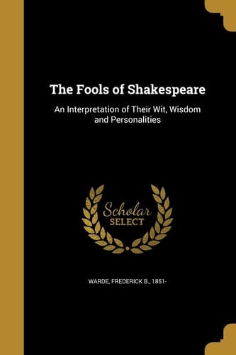 The Fools of Shakespeare An Interpretation of Their Wit, Wisdom and Personalities