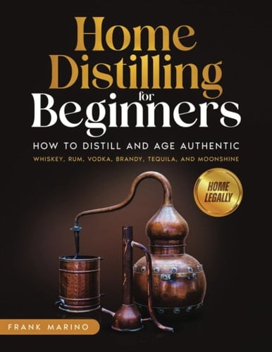 Home Distilling for Beginners: How To Distill And Age Authentic Whiskey, Rum, Vodka, Brandy, Tequila, And Moonshine with Step-by-Step Instructions
